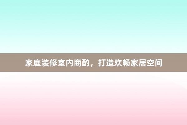 家庭装修室内商酌，打造欢畅家居空间
