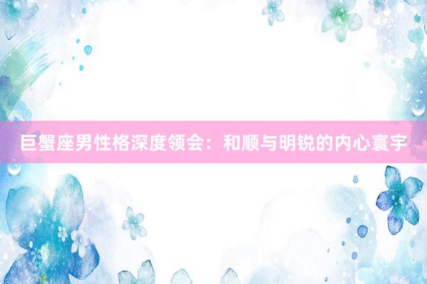 巨蟹座男性格深度领会：和顺与明锐的内心寰宇