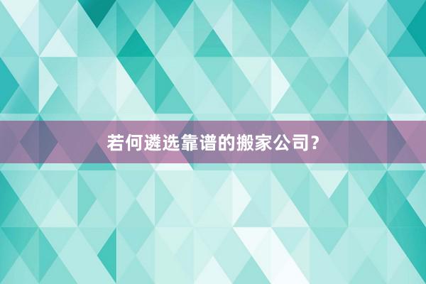 若何遴选靠谱的搬家公司？