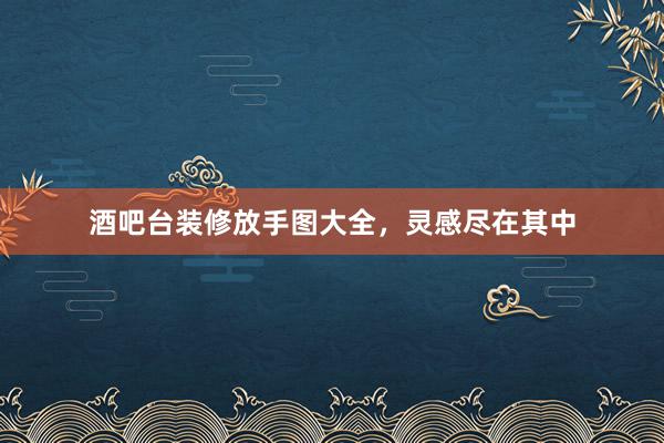 酒吧台装修放手图大全，灵感尽在其中