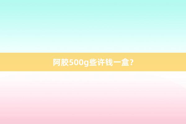 阿胶500g些许钱一盒？